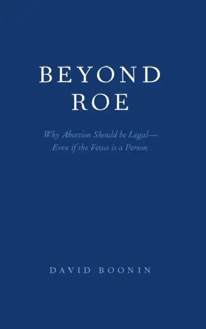 Beyond Roe: Why Abortion Should Be Legal--Even If the Fetus Is a Person by David Boonin