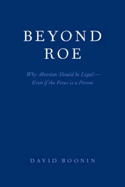 Beyond Roe: Why Abortion Should be Legal--Even if the Fetus is a Person by David Boonin