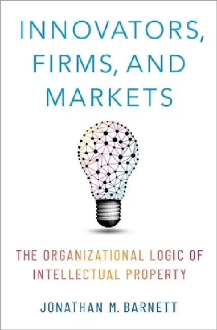 Innovators, Firms, and Markets: The Organizational Logic of Intellectual Property by Jonathan M. Barnett