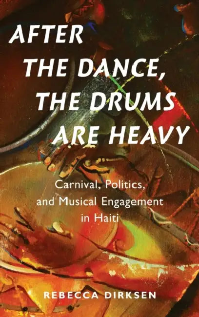 After the Dance, the Drums Are Heavy: Carnival, Politics, and Musical Engagement in Haiti by Rebecca Hope Dirksen