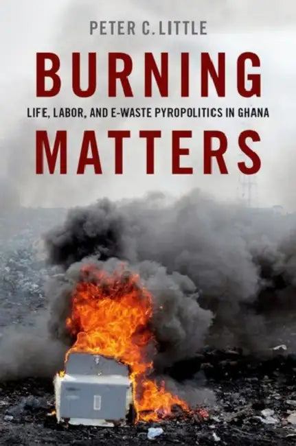 Burning Matters: Life, Labor, and E-Waste Pyropolitics in Ghana by Peter C. Little
