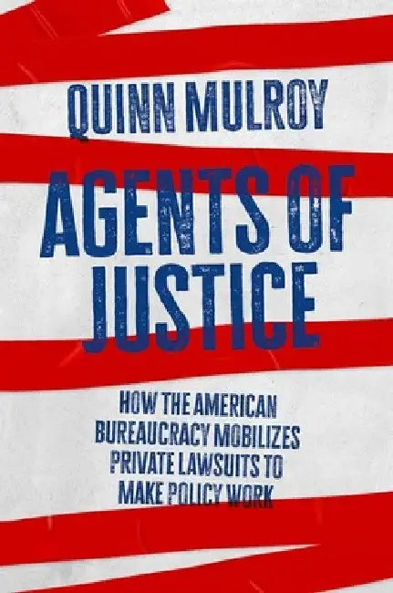 Agents of Justice: How the American Bureaucracy Mobilizes Private Lawsuits to Make Policy Work by Quinn Mulroy