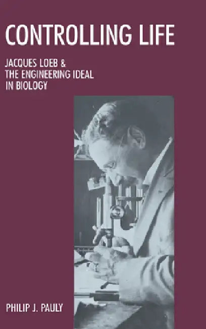 Controlling Life: Jacques Loeb and the Engineering Ideal in Biology by Philip J. Pauly
