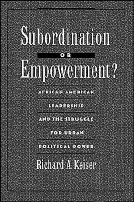 Subordination or Empowerment?: African-American Leadership and the Struggle for Urban Political Power by Richard A. Keiser