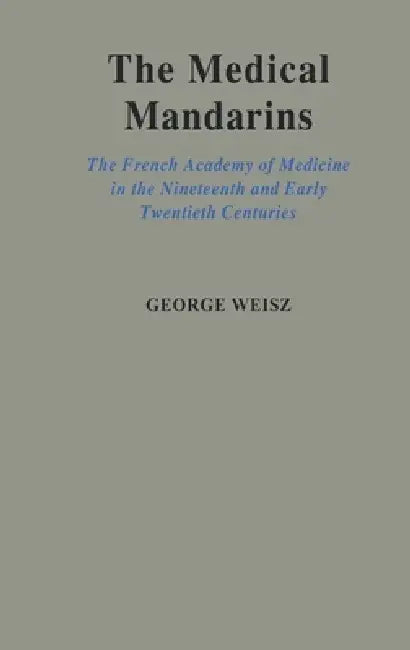 The Medical Mandarins: The French Academy of Medicine in the Nineteenth and Early Twentieth Centuries by George Weisz, George Weiz