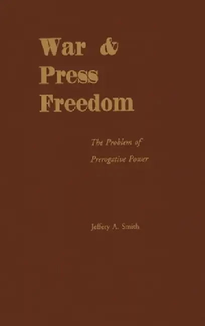 War & Press Freedom: The Problem of Prerogative Power by Jeffrey a. Smith