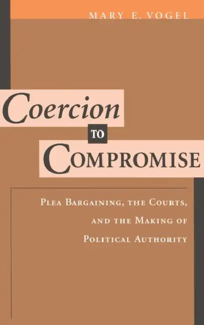Coercion to Compromise: Plea Bargaining, the Courts and the Making of Political Authority by Mary E. Vogel