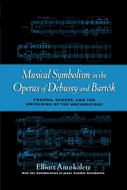 Musical Symbolism in the Operas of Debussy and Bartok: Trauma, Gender, and the Unfolding of the Unconscious by Elliott Antokoletz, Juana Canabal Antokoletz