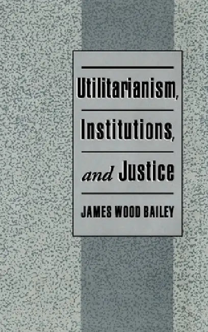 Utilitarianism, Institutions, and Justice by James Wood Bailey