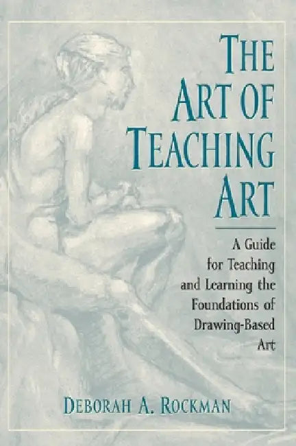 Art of Teaching Art: A Guide for Teaching and Learning the Foundations of Drawing-Based Art by Deborah A. Rockman