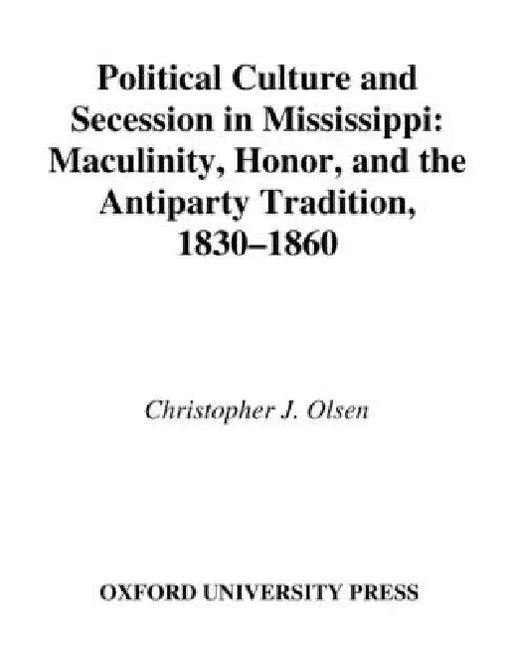 Political Culture and Secession in Mississippi: Masculinity, Honor, and the Antiparty Tradition, 1830-1860 by Christopher J. Olsen
