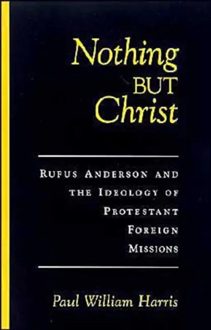 Nothing But Christ: Rufus Anderson and the Ideology of Protestant Foreign Missions by Paul William Harris