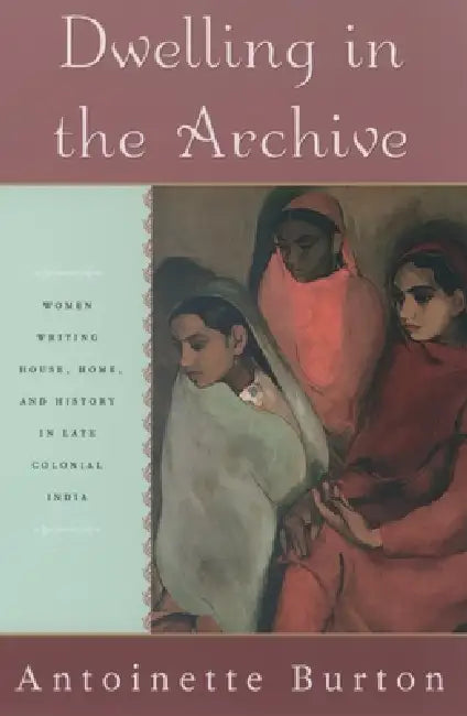 Dwelling in the Archive: Women Writing House, Home, and History in Late Colonial India by Antoinette M. Burton