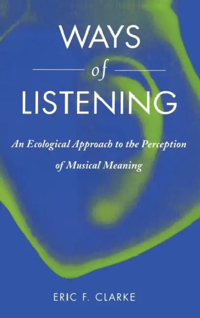 Ways of Listening: An Ecological Approach to the Perception of Musical Meaning by Eric F. Clarke