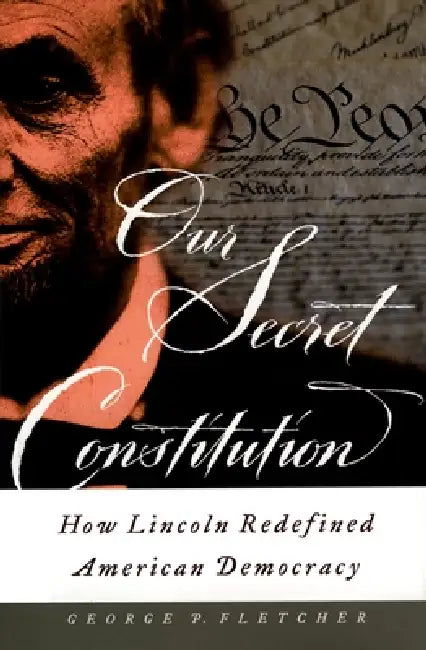 Our Secret Constitution: How Lincoln Redefined American Democracy by George P. Fletcher