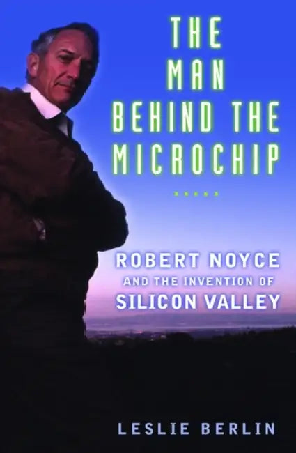 The Man Behind the Microchip: Robert Noyce and the Invention of Silicon Valley by Leslie Berlin