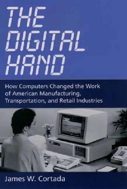 The Digital Hand: How Computers Changed the Work of American Manufacturing, Transportation, and Retail Industries by James W. Cortada