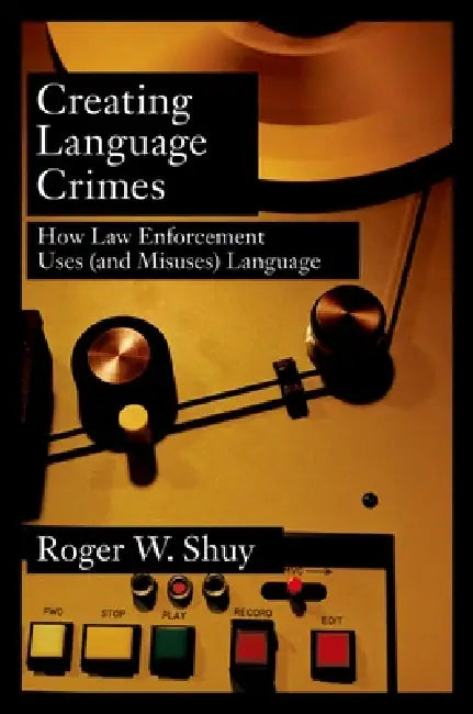Creating Language Crimes: How Law Enforcement Uses (and Misuses) Language by Roger W. Shuy