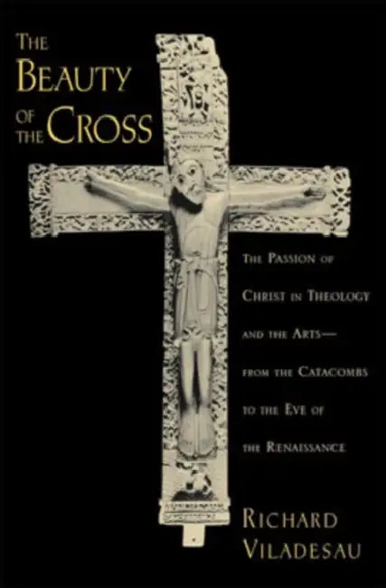 The Beauty of the Cross: The Passion of Christ in Theology and the Arts from the Catacombs to the Eve of the Renaissance by Richard Viladesau