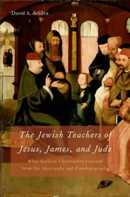 Jewish Teachers of Jesus, James, and Jude: What Earliest Christianity Learned from the Apocrypha and Pseudepigrapha by David A. Desilva