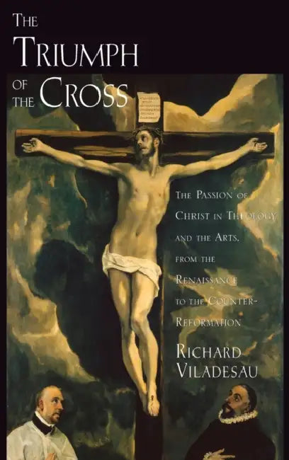 The Triumph of the Cross: The Passion of Christ in Theology and the Arts from the Renaissance to the Counter-Reformation by Richard Viladesau