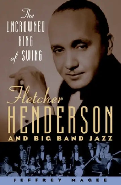 The Uncrowned King of Swing: Fletcher Henderson and Big Band Jazz by Jeffrey Magee