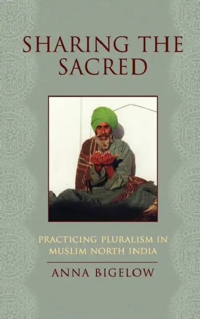 Sharing the Sacred: Practicing Pluralism in Muslim North India by Anna Bigelow