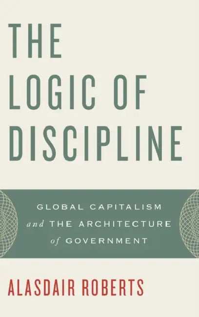 The Logic of Discipline: Global Capitalism and the Architecture of Government by Alasdair Roberts