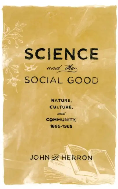 Science and the Social Good: Nature, Culture, and Community, 1865-1965 by John P. Herron