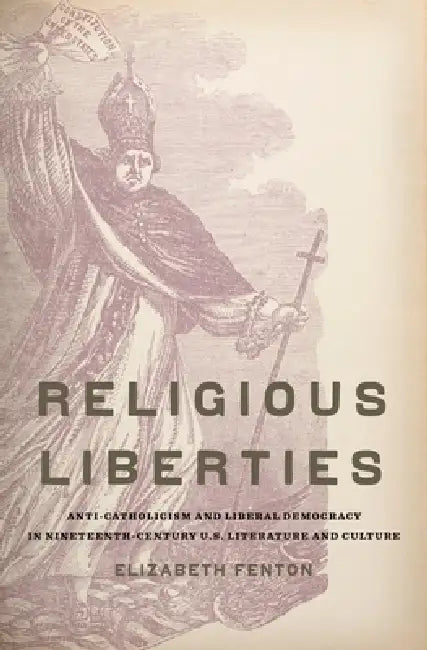 Religious Liberties: Anti-Catholicism and Liberal Democracy in Nineteenth-Century U.S. Literature and Culture by Elizabeth A. Fenton