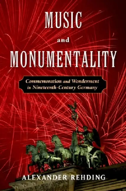 Music and Monumentality: Commemoration and Wonderment in Nineteenth Century Germany by Alexander Rehding