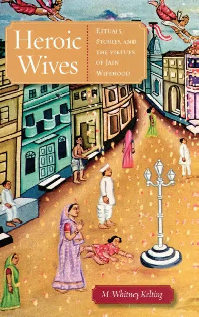 Heroic Wives: Rituals, Stories, and the Virtues of Jain Wifehood by M. Whitney Kelting