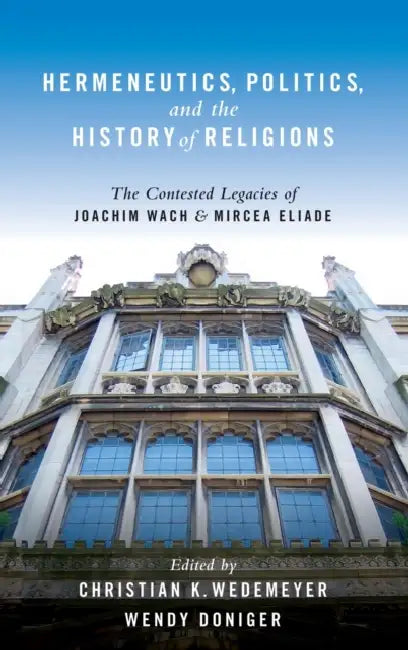 Hermeneutics, Politics, and the History of Religions: The Contested Legacies of Joachim Wach and Mircea Eliade the Contested Legacies of Joachim Wach by Christian Wedemeyer, Wendy Doniger