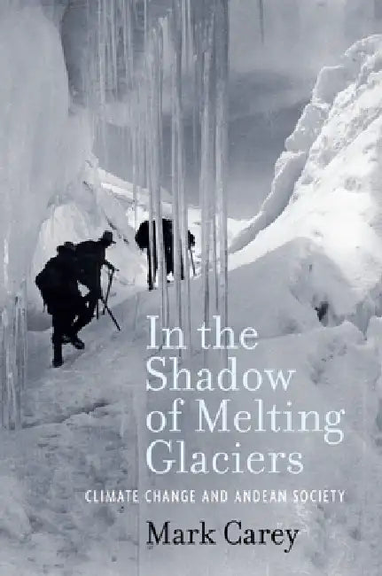 In the Shadow of Melting Glaciers: Climate Change and Andean Society by Mark Carey