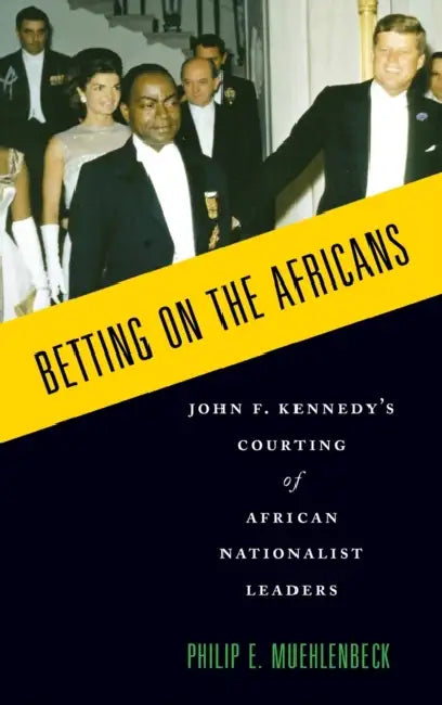 Betting on the Africans: John F. Kennedy's Courting of African Nationalist Leaders by Philip E. Muehlenbeck
