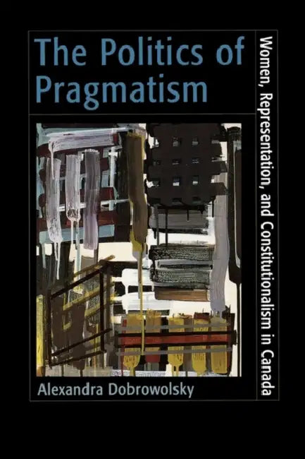 The Politics of Pragmatism: Women, Representation, and Constitutionalism in Canada by Alexandra Z. Dobrowolsky, Dr Dobrowolsky Alexandra