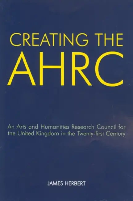 Creating the AHRC: An Arts and Humanities Research Council for the United Kingdom in the Twenty-First Century by James Herbert