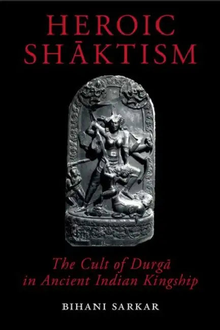 Heroic Shāktism: The Cult of Durgā In Ancient Indian Kingship by Bihani Sarkar