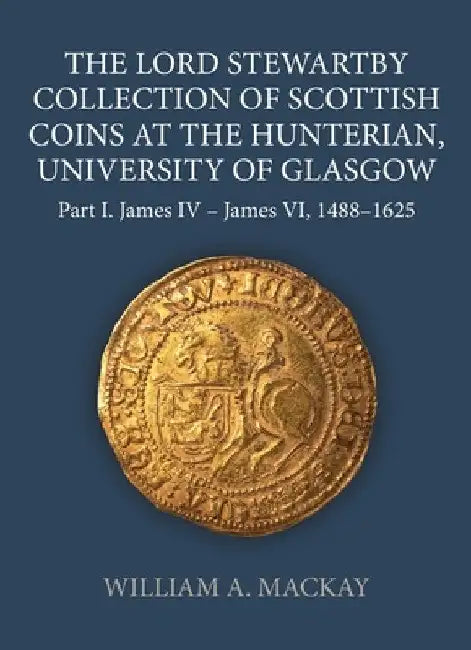 The Lord Stewartby Collection of Scottish Coins at the Hunterian, University of Glasgow: Part I. James IV - James VI, 1488-1625 by William A. MacKay