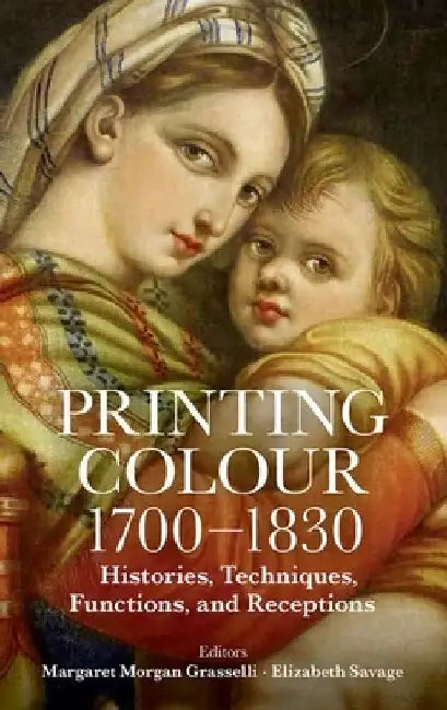 Printing Colour 1700 - 1830: Histories, Techniques, Functions, and Receptions by Margaret Morgan Grasselli