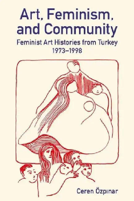 Art, Feminism, and Community: Feminist Art Histories from Turkey, 1973-1998 by Ceren Özpınar