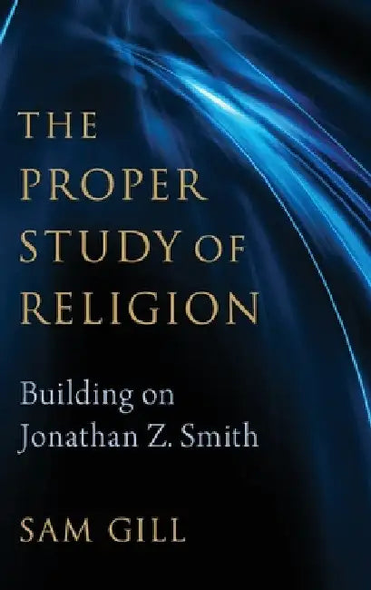 Proper Study of Religion: Building on Jonathan Z. Smith by Sam Gill