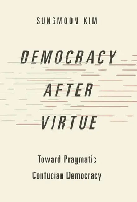 Democracy After Virtue: Toward Pragmatic Confucian Democracy by Sungmoon Kim