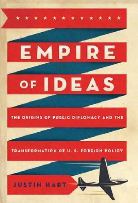 Empire of Ideas: The Origins of Public Diplomacy and the Transformation of U. S. Foreign Policy by Justin Hart