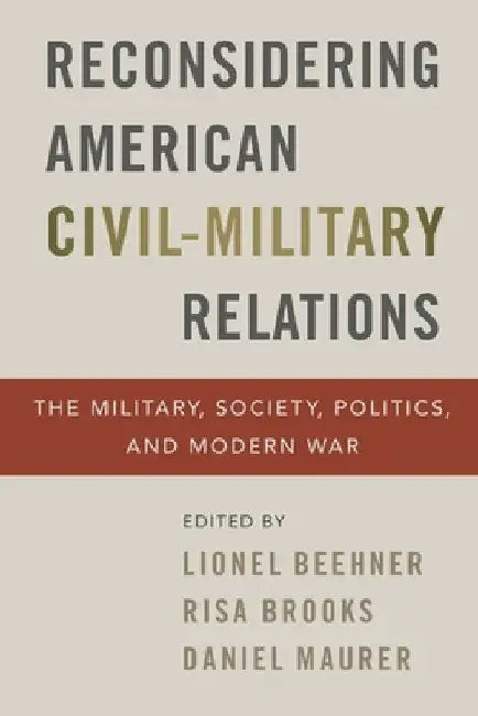 Reconsidering American Civil-Military Relations: The Military, Society, Politics, and Modern War by Lionel Beehner