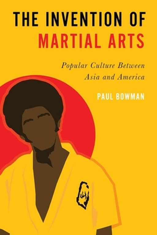 The Invention of Martial Arts: Popular Culture Between Asia and America by Paul Bowman