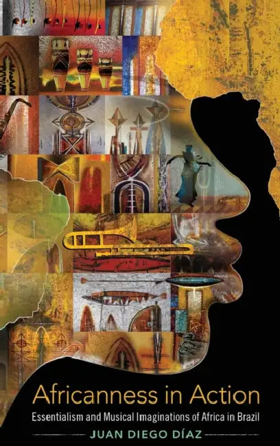 Africanness in Action: Essentialism and Musical Imaginations of Africa in Brazil by Juan Diego Díaz
