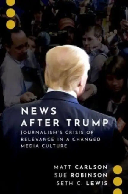 News After Trump: Journalism's Crisis of Relevance in a Changed Media Culture by Matt Carlson