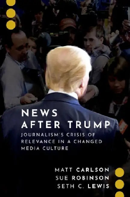 News After Trump: Journalism's Crisis of Relevance in a Changed Media Culture by Matt Carlson