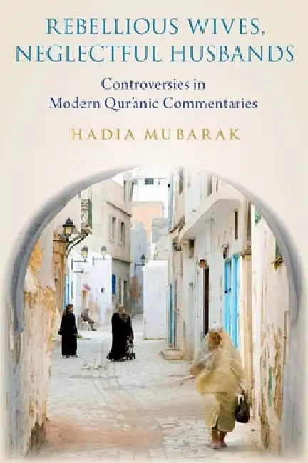 Rebellious Wives, Neglectful Husbands: Controversies in Modern Qur'anic Commentaries by Hadia Mubarak